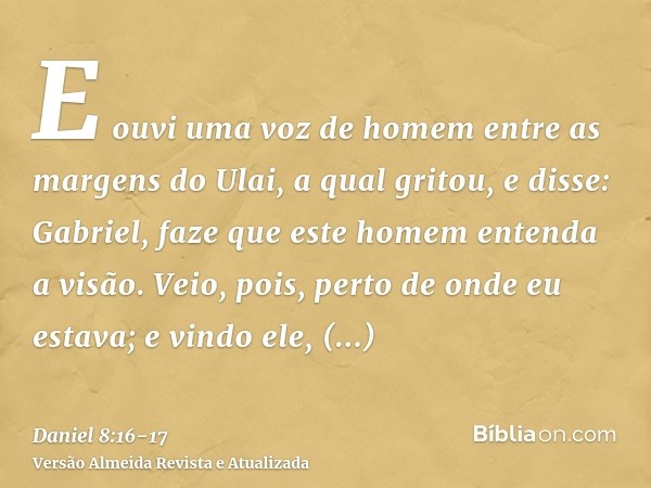 E ouvi uma voz de homem entre as margens do Ulai, a qual gritou, e disse: Gabriel, faze que este homem entenda a visão.Veio, pois, perto de onde eu estava; e vi