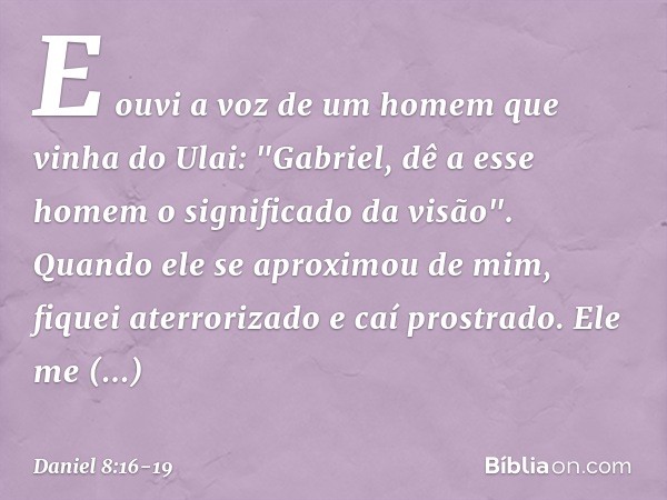 E ouvi a voz de um homem que vinha do Ulai: "Gabriel, dê a esse homem o significado da visão". Quando ele se aproximou de mim, fiquei aterrorizado e caí prostra
