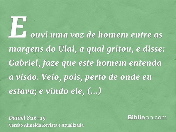E ouvi uma voz de homem entre as margens do Ulai, a qual gritou, e disse: Gabriel, faze que este homem entenda a visão.Veio, pois, perto de onde eu estava; e vi