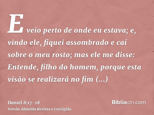 E veio perto de onde eu estava; e, vindo ele, fiquei assombrado e caí sobre o meu rosto; mas ele me disse: Entende, filho do homem, porque esta visão se realiza