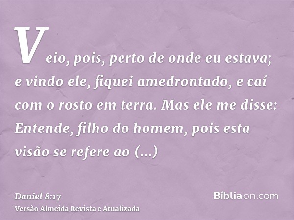 Veio, pois, perto de onde eu estava; e vindo ele, fiquei amedrontado, e caí com o rosto em terra. Mas ele me disse: Entende, filho do homem, pois esta visão se 