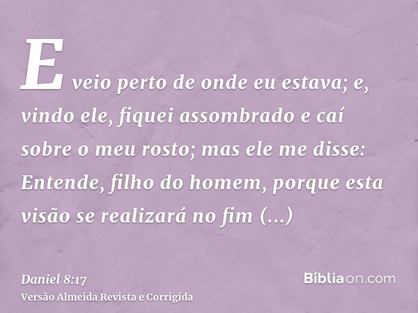 E veio perto de onde eu estava; e, vindo ele, fiquei assombrado e caí sobre o meu rosto; mas ele me disse: Entende, filho do homem, porque esta visão se realiza