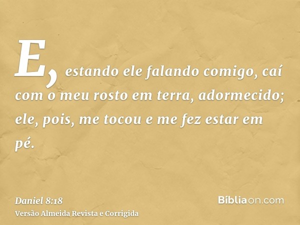 E, estando ele falando comigo, caí com o meu rosto em terra, adormecido; ele, pois, me tocou e me fez estar em pé.