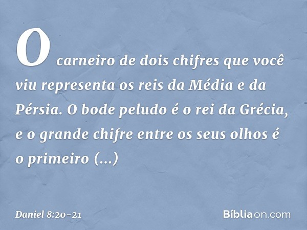 O carneiro de dois chifres que você viu representa os reis da Média e da Pérsia. O bode peludo é o rei da Grécia, e o grande chifre entre os seus olhos é o prim