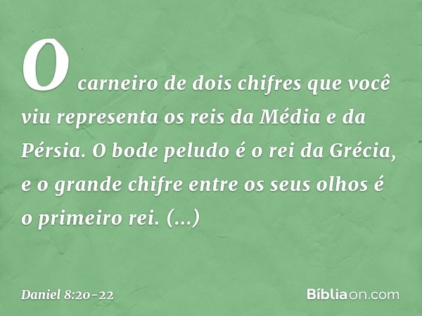 O carneiro de dois chifres que você viu representa os reis da Média e da Pérsia. O bode peludo é o rei da Grécia, e o grande chifre entre os seus olhos é o prim