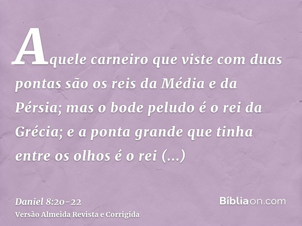 Aquele carneiro que viste com duas pontas são os reis da Média e da Pérsia;mas o bode peludo é o rei da Grécia; e a ponta grande que tinha entre os olhos é o re