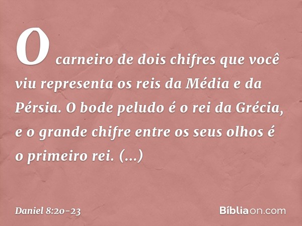 O carneiro de dois chifres que você viu representa os reis da Média e da Pérsia. O bode peludo é o rei da Grécia, e o grande chifre entre os seus olhos é o prim