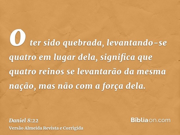 o ter sido quebrada, levantando-se quatro em lugar dela, significa que quatro reinos se levantarão da mesma nação, mas não com a força dela.