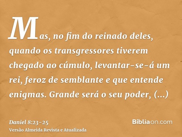 Mas, no fim do reinado deles, quando os transgressores tiverem chegado ao cúmulo, levantar-se-á um rei, feroz de semblante e que entende enigmas.Grande será o s