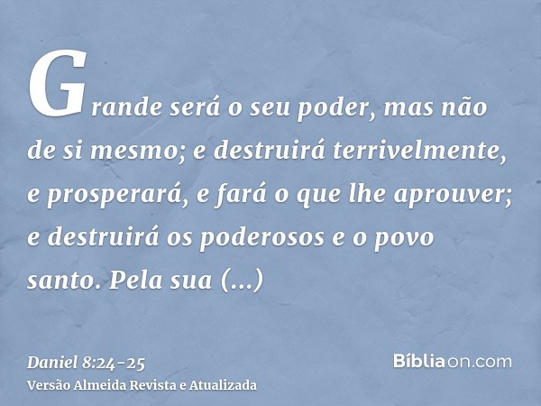 Grande será o seu poder, mas não de si mesmo; e destruirá terrivelmente, e prosperará, e fará o que lhe aprouver; e destruirá os poderosos e o povo santo.Pela s