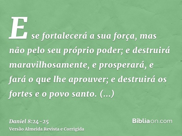 E se fortalecerá a sua força, mas não pelo seu próprio poder; e destruirá maravilhosamente, e prosperará, e fará o que lhe aprouver; e destruirá os fortes e o p