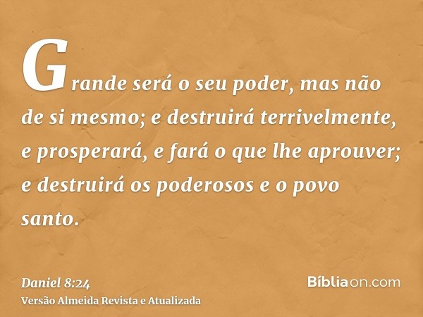 Grande será o seu poder, mas não de si mesmo; e destruirá terrivelmente, e prosperará, e fará o que lhe aprouver; e destruirá os poderosos e o povo santo.