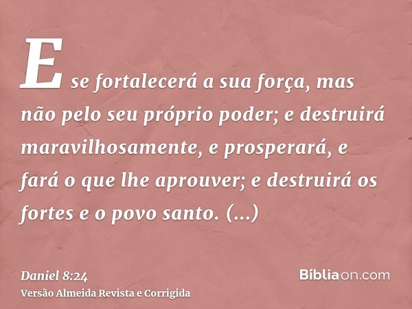 E se fortalecerá a sua força, mas não pelo seu próprio poder; e destruirá maravilhosamente, e prosperará, e fará o que lhe aprouver; e destruirá os fortes e o p