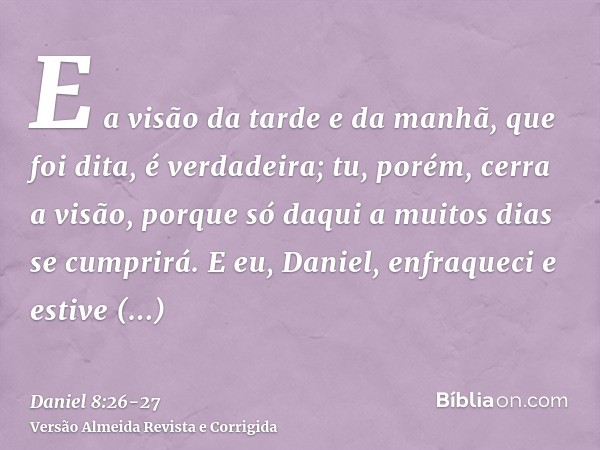 E a visão da tarde e da manhã, que foi dita, é verdadeira; tu, porém, cerra a visão, porque só daqui a muitos dias se cumprirá.E eu, Daniel, enfraqueci e estive