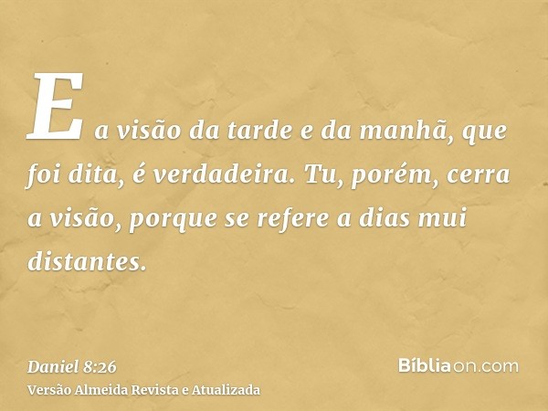 E a visão da tarde e da manhã, que foi dita, é verdadeira. Tu, porém, cerra a visão, porque se refere a dias mui distantes.