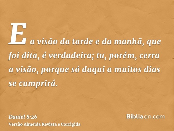 E a visão da tarde e da manhã, que foi dita, é verdadeira; tu, porém, cerra a visão, porque só daqui a muitos dias se cumprirá.