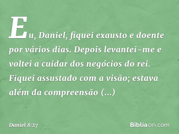 Eu, Daniel, fiquei exausto e doente por vários dias. Depois levantei-me e voltei a cuidar dos negócios do rei. Fiquei assustado com a visão; estava além da comp