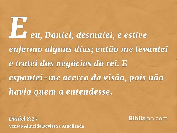 E eu, Daniel, desmaiei, e estive enfermo alguns dias; então me levantei e tratei dos negócios do rei. E espantei-me acerca da visão, pois não havia quem a enten