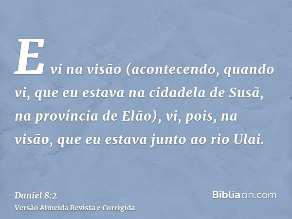 E vi na visão (acontecendo, quando vi, que eu estava na cidadela de Susã, na província de Elão), vi, pois, na visão, que eu estava junto ao rio Ulai.