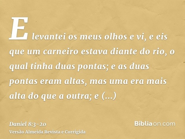 E levantei os meus olhos e vi, e eis que um carneiro estava diante do rio, o qual tinha duas pontas; e as duas pontas eram altas, mas uma era mais alta do que a