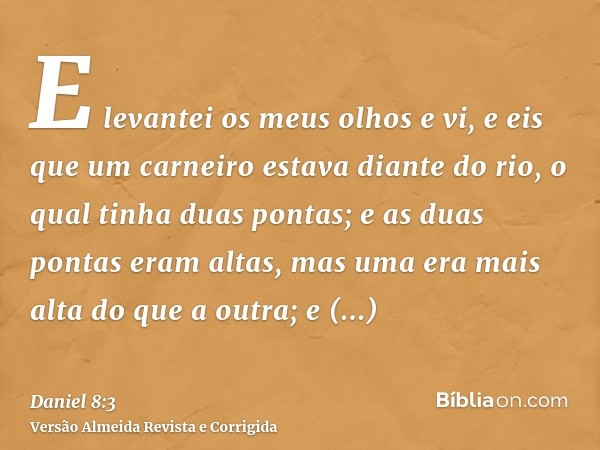 E levantei os meus olhos e vi, e eis que um carneiro estava diante do rio, o qual tinha duas pontas; e as duas pontas eram altas, mas uma era mais alta do que a