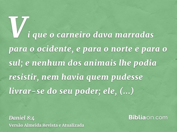 Vi que o carneiro dava marradas para o ocidente, e para o norte e para o sul; e nenhum dos animais lhe podia resistir, nem havia quem pudesse livrar-se do seu p