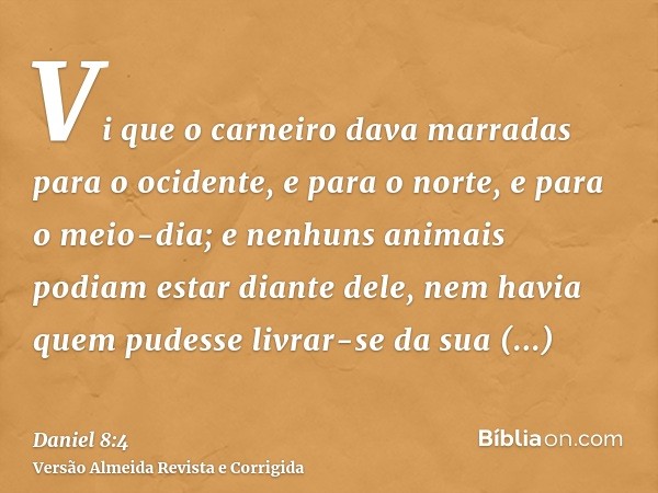 Vi que o carneiro dava marradas para o ocidente, e para o norte, e para o meio-dia; e nenhuns animais podiam estar diante dele, nem havia quem pudesse livrar-se