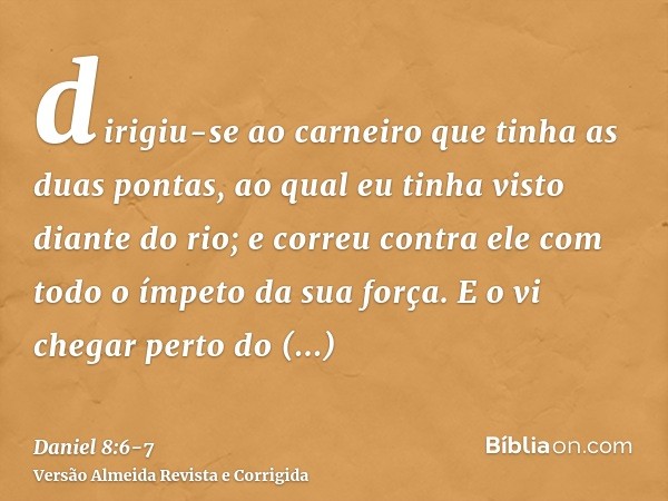 dirigiu-se ao carneiro que tinha as duas pontas, ao qual eu tinha visto diante do rio; e correu contra ele com todo o ímpeto da sua força.E o vi chegar perto do
