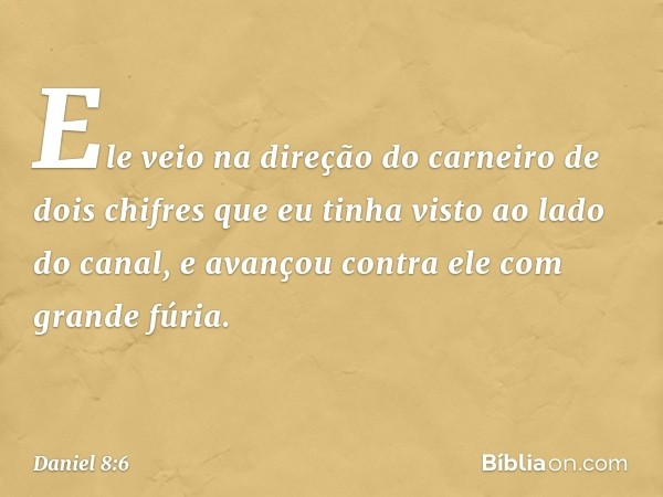 Ele veio na direção do carneiro de dois chifres que eu tinha visto ao lado do canal, e avançou contra ele com grande fúria. -- Daniel 8:6