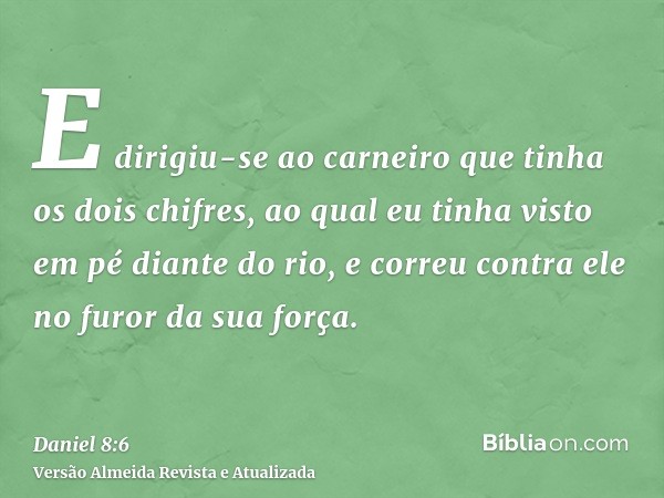 E dirigiu-se ao carneiro que tinha os dois chifres, ao qual eu tinha visto em pé diante do rio, e correu contra ele no furor da sua força.