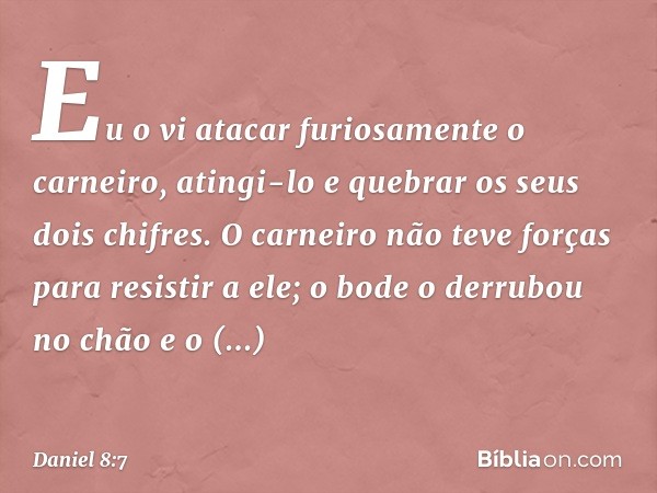 Eu o vi atacar furiosa­mente o carneiro, atingi-lo e que­brar os seus dois chifres. O carneiro não teve forças para resistir a ele; o bode o derrubou no chão e 