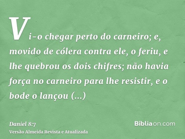 Vi-o chegar perto do carneiro; e, movido de cólera contra ele, o feriu, e lhe quebrou os dois chifres; não havia força no carneiro para lhe resistir, e o bode o