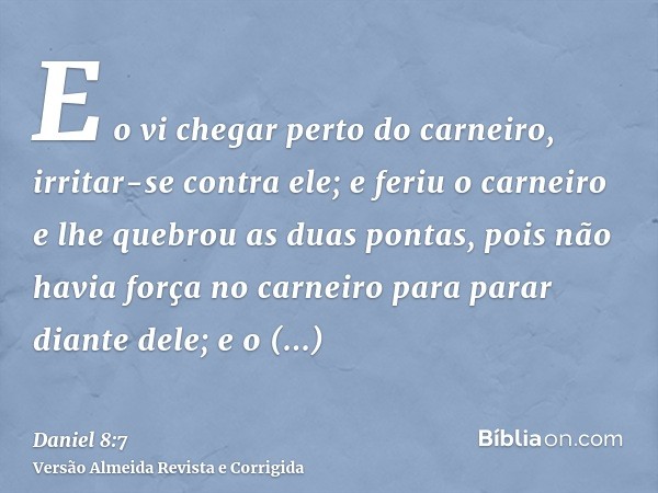 E o vi chegar perto do carneiro, irritar-se contra ele; e feriu o carneiro e lhe quebrou as duas pontas, pois não havia força no carneiro para parar diante dele