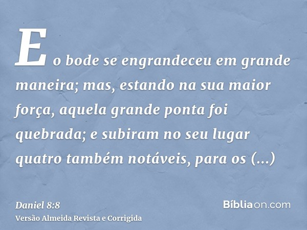 E o bode se engrandeceu em grande maneira; mas, estando na sua maior força, aquela grande ponta foi quebrada; e subiram no seu lugar quatro também notáveis, par