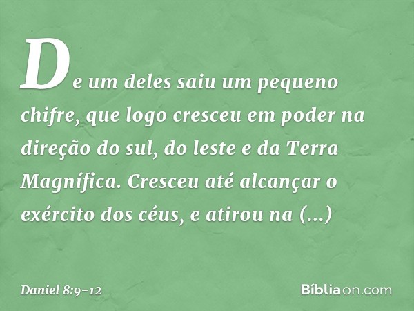 De um deles saiu um pequeno chifre, que logo cresceu em poder na direção do sul, do leste e da Terra Magnífica. Cres­ceu até alcançar o exército dos céus, e ati