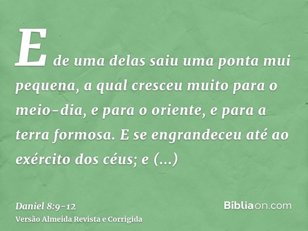 E de uma delas saiu uma ponta mui pequena, a qual cresceu muito para o meio-dia, e para o oriente, e para a terra formosa.E se engrandeceu até ao exército dos c