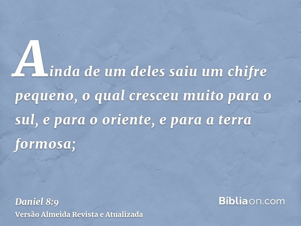 Ainda de um deles saiu um chifre pequeno, o qual cresceu muito para o sul, e para o oriente, e para a terra formosa;