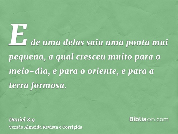 E de uma delas saiu uma ponta mui pequena, a qual cresceu muito para o meio-dia, e para o oriente, e para a terra formosa.