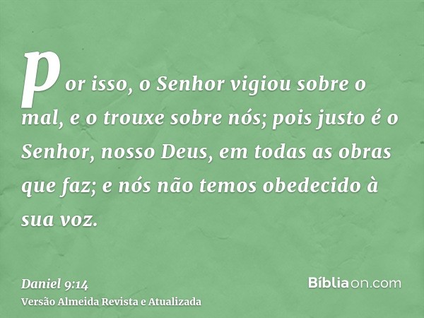 por isso, o Senhor vigiou sobre o mal, e o trouxe sobre nós; pois justo é o Senhor, nosso Deus, em todas as obras que faz; e nós não temos obedecido à sua voz.