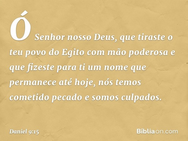 Ó Senhor nosso Deus, que tiraste o teu povo do Egito com mão poderosa e que fizeste para ti um nome que permanece até hoje, nós temos cometido pecado e somos cu