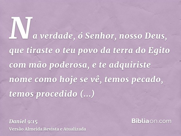 Na verdade, ó Senhor, nosso Deus, que tiraste o teu povo da terra do Egito com mão poderosa, e te adquiriste nome como hoje se vê, temos pecado, temos procedido