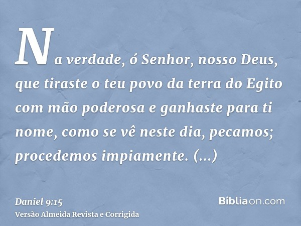Na verdade, ó Senhor, nosso Deus, que tiraste o teu povo da terra do Egito com mão poderosa e ganhaste para ti nome, como se vê neste dia, pecamos; procedemos i