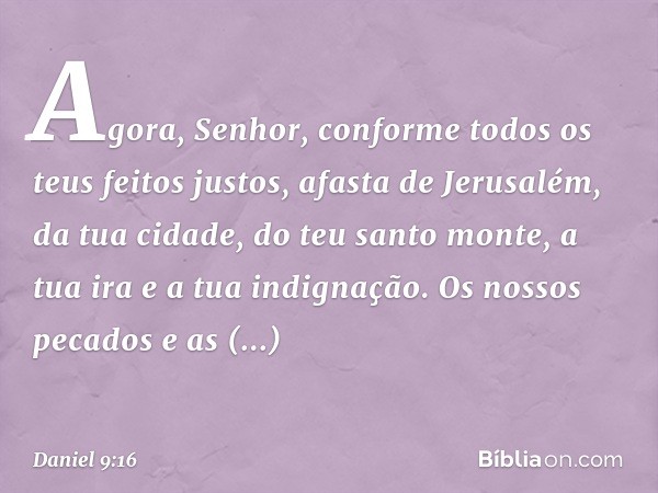 Agora, Se­nhor, conforme todos os teus feitos justos, afasta de Jerusalém, da tua cidade, do teu santo monte, a tua ira e a tua indignação. Os nossos pecados e 