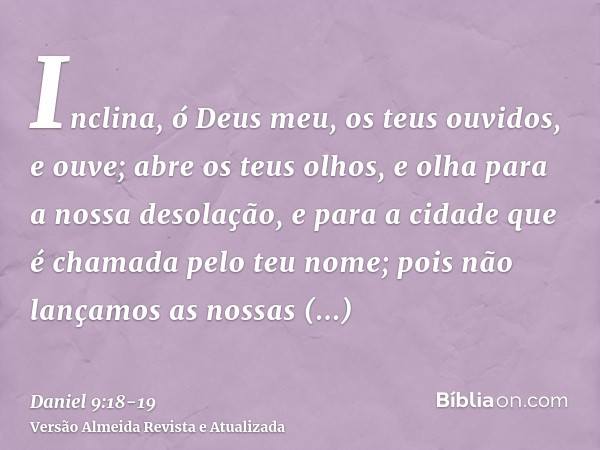 Inclina, ó Deus meu, os teus ouvidos, e ouve; abre os teus olhos, e olha para a nossa desolação, e para a cidade que é chamada pelo teu nome; pois não lançamos 