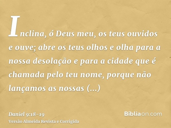 Inclina, ó Deus meu, os teus ouvidos e ouve; abre os teus olhos e olha para a nossa desolação e para a cidade que é chamada pelo teu nome, porque não lançamos a