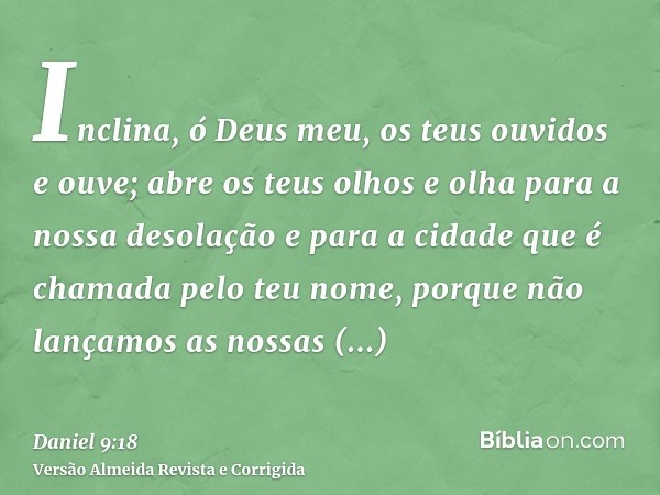 Inclina, ó Deus meu, os teus ouvidos e ouve; abre os teus olhos e olha para a nossa desolação e para a cidade que é chamada pelo teu nome, porque não lançamos a