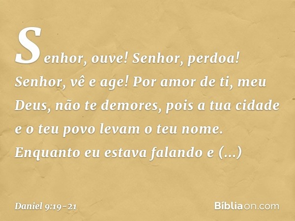 Senhor, ouve! Senhor, perdoa! Senhor, vê e age! Por amor de ti, meu Deus, não te demores, pois a tua cidade e o teu povo levam o teu nome. Enquanto eu estava fa