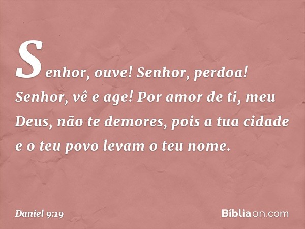 Senhor, ouve! Senhor, perdoa! Senhor, vê e age! Por amor de ti, meu Deus, não te demores, pois a tua cidade e o teu povo levam o teu nome. -- Daniel 9:19