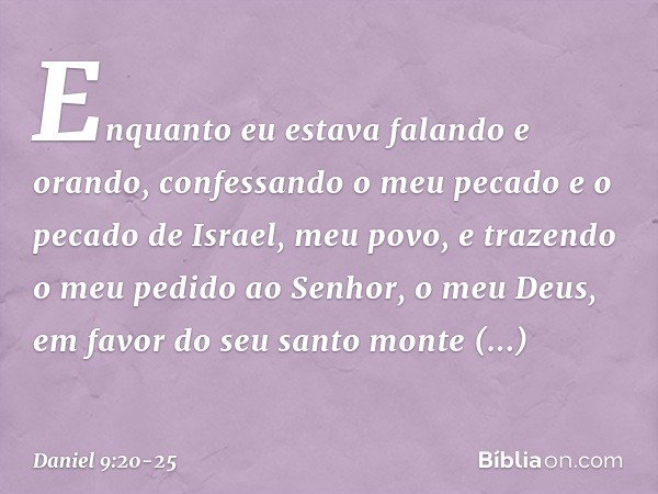 Enquanto eu estava falando e orando, confessando o meu pecado e o pecado de Israel, meu povo, e trazendo o meu pedido ao Senhor, o meu Deus, em favor do seu san