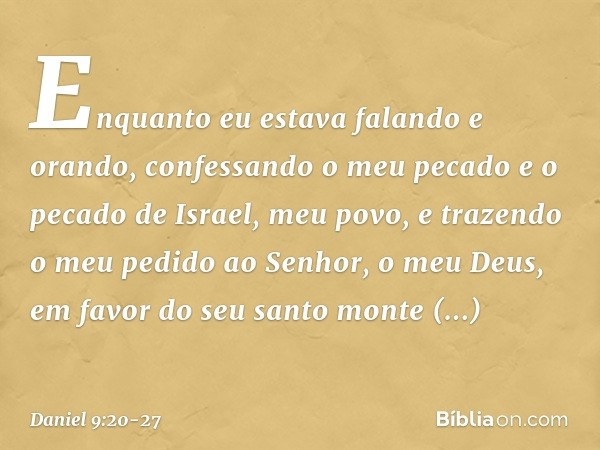 Enquanto eu estava falando e orando, confessando o meu pecado e o pecado de Israel, meu povo, e trazendo o meu pedido ao Senhor, o meu Deus, em favor do seu san